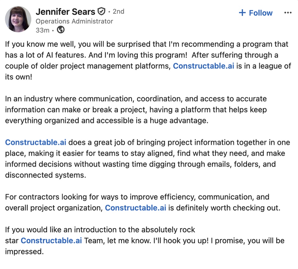 Jennifer Sears, Operations Administrator: If you know me well, you will be surprised that I'm recommending a program that has a lot of AI features. And I'm loving this program! After suffering through a couple of older project management platforms, Constructable.ai is in a league of its own! In an industry where communication, coordination, and access to accurate information can make or break a project, having a platform that helps keep everything organized and accessible is a huge advantage. Constructable.ai does a great job of bringing project information together in one place, making it easier for teams to stay aligned, find what they need, and make informed decisions without wasting time digging through emails, folders, and disconnected systems. For contractors looking for ways to improve efficiency, communication, and overall project organization, Constructable.ai is definitely worth checking out. If you would like an introduction to the absolutely rock star Constructable.ai Team, let me know. I'll hook you up! I promise, you will be impressed.